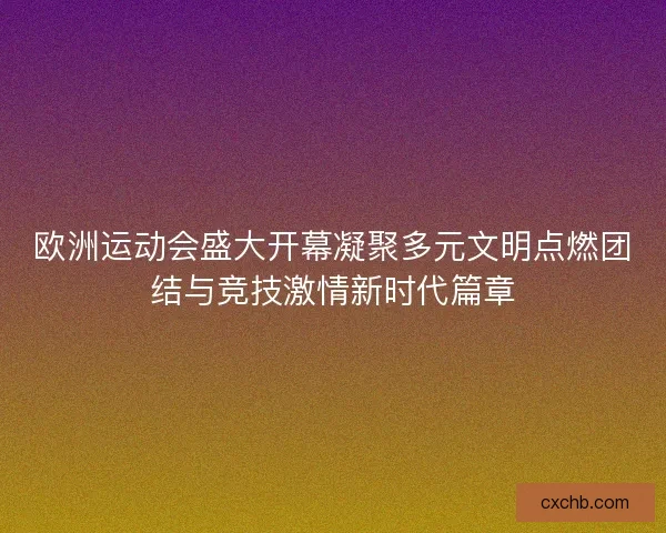 欧洲运动会盛大开幕凝聚多元文明点燃团结与竞技激情新时代篇章
