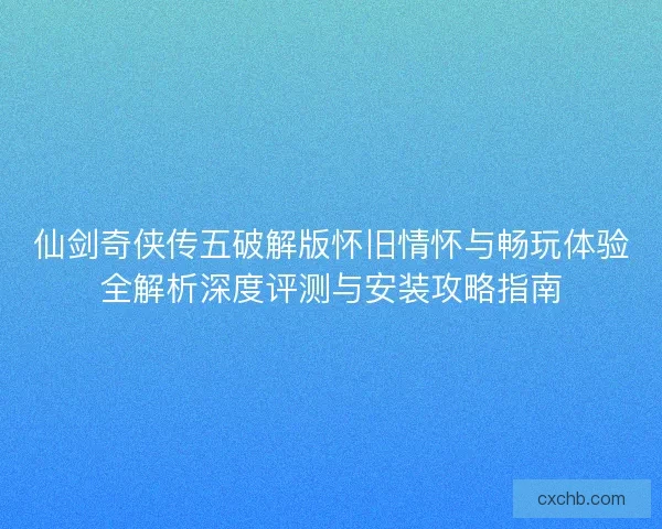 仙剑奇侠传五破解版怀旧情怀与畅玩体验全解析深度评测与安装攻略指南