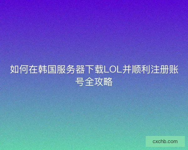 如何在韩国服务器下载LOL并顺利注册账号全攻略