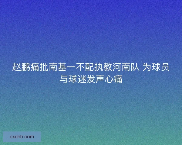 赵鹏痛批南基一不配执教河南队 为球员与球迷发声心痛
