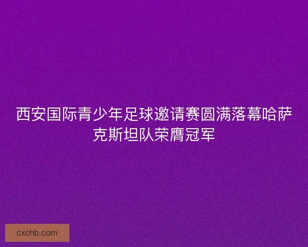 西安国际青少年足球邀请赛圆满落幕哈萨克斯坦队荣膺冠军 西安国际青少年足球邀请赛圆满落幕哈萨克斯坦队荣膺冠军