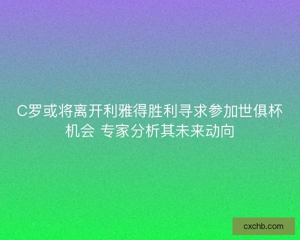 C罗或将离开利雅得胜利寻求参加世俱杯机会 专家分析其未来动向