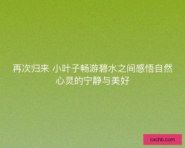 再次归来 小叶子畅游碧水之间感悟自然心灵的宁静与美好 再次归来 小叶子畅游碧水之间感悟自然心灵的宁静与美好
