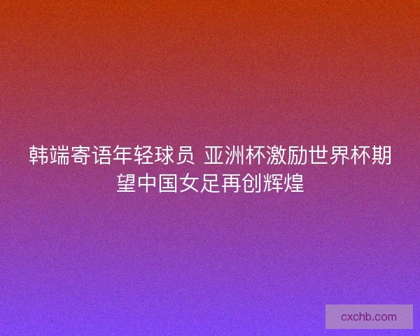 韩端寄语年轻球员 亚洲杯激励世界杯期望中国女足再创辉煌