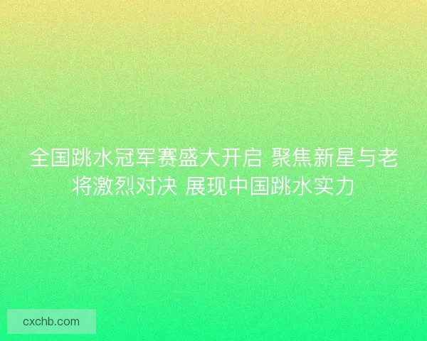 全国跳水冠军赛盛大开启 聚焦新星与老将激烈对决 展现中国跳水实力