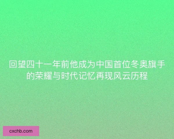 回望四十一年前他成为中国首位冬奥旗手的荣耀与时代记忆再现风云历程