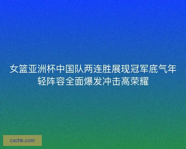 女篮亚洲杯中国队两连胜展现冠军底气年轻阵容全面爆发冲击高荣耀